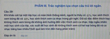 PHAN III. Trắc nghiệm lựa chọn câu trả lời ngắn. 
Câu 29: 
Khi khảo sát tại một lớp học có màn hình thông minh, người ta thấy có 65% học sinh thích 
xem bóng đá và 48% học sinh thích xem ca nhạc trong giờ nghỉ. Giả sử đặc điểm thích hay 
không thích xem bóng đá không ảnh hưởng đến việc thích xem ca nhạc. Gặp ngẫu nhiên 
một học sinh của lớp, xác suất để học sinh đỏ không thích xem cả hai loại bóng đá và ca 
nhạc bảng bao nhiêu?(kết quả làm tròn đến hàng phần trăm) 
Đáp án là: dāp an