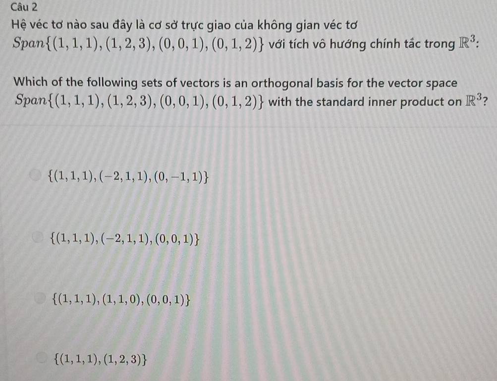 Hệ véc tơ nào sau đây là cơ sở trực giao của không gian véc tơ
Span  (1,1,1),(1,2,3),(0,0,1),(0,1,2) với tích vô hướng chính tắc trong R^3 : 
Which of the following sets of vectors is an orthogonal basis for the vector space
Span  (1,1,1),(1,2,3),(0,0,1),(0,1,2) with the standard inner product on R^3 ?
 (1,1,1),(-2,1,1),(0,-1,1)
 (1,1,1),(-2,1,1),(0,0,1)
 (1,1,1),(1,1,0),(0,0,1)
 (1,1,1),(1,2,3)