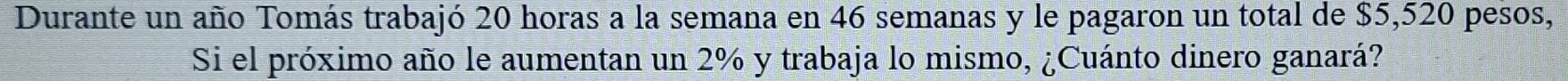 Durante un año Tomás trabajó 20 horas a la semana en 46 semanas y le pagaron un total de $5,520 pesos, 
Si el próximo año le aumentan un 2% y trabaja lo mismo, ¿Cuánto dinero ganará?