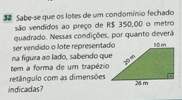 Sabe-se que os lotes de um condomínio fechado 
são vendidos ao preço de R$ 350,00 o metro 
quadrado. Nessas condições, por quanto deverá 
ser vendido o lote representado 
na figura ao lado, sabendo que 
tem a forma de um trapézio 
retângulo com as dimensões 
indicadas?