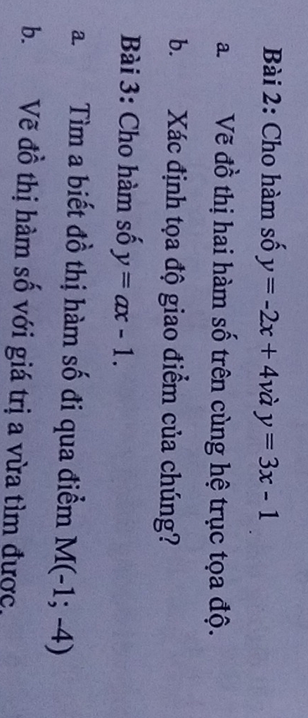 Cho hàm số y=-2x+41 )à y=3x-1
a. Vẽ đồ thị hai hàm số trên cùng hệ trục tọa độ. 
b. Xác định tọa độ giao điểm của chúng? 
Bài 3: Cho hàm số y=ax-1. 
a. a Tìm a biết đồ thị hàm số đi qua điểm M(-1;-4)
b. Vẽ đồ thị hàm số với giá trị a vừa tìm được,