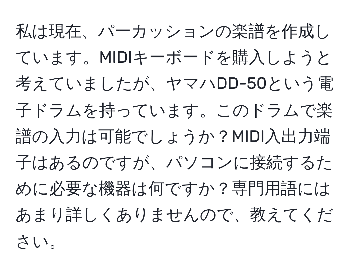 私は現在、パーカッションの楽譜を作成しています。MIDIキーボードを購入しようと考えていましたが、ヤマハDD-50という電子ドラムを持っています。このドラムで楽譜の入力は可能でしょうか？MIDI入出力端子はあるのですが、パソコンに接続するために必要な機器は何ですか？専門用語にはあまり詳しくありませんので、教えてください。