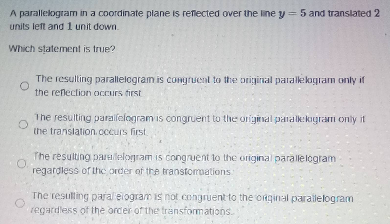 A parallelogram in a coordinate plane is reflected over the line y=5 and transiated 2
units left and 1 unit down.
Which statement is true?
The resulting parallelogram is congruent to the original parallelogram only if
the reflection occurs first.
The resulting parallelogram is congruent to the original parallelogram only if
the translation occurs first.
The resulting parallelogram is congruent to the original parallelogram
regardless of the order of the transformations.
The resulting parallelogram is not congruent to the original parallelogram
regardless of the order of the transformations