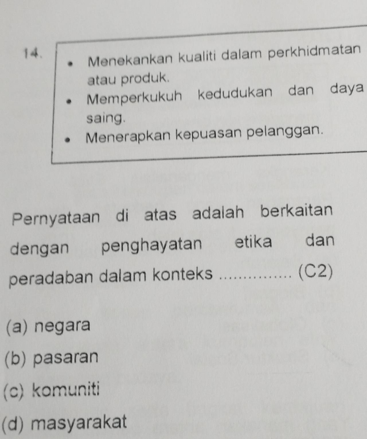 Menekankan kualiti dalam perkhidmatan
atau produk.
Memperkukuh kedudukan dan daya
saing.
Menerapkan kepuasan pelanggan.
Pernyataan di atas adalah berkaitan
dengan penghayatan etika dan
peradaban dalam konteks_
(C2)
(a) negara
(b) pasaran
(c) komuniti
(d) masyarakat