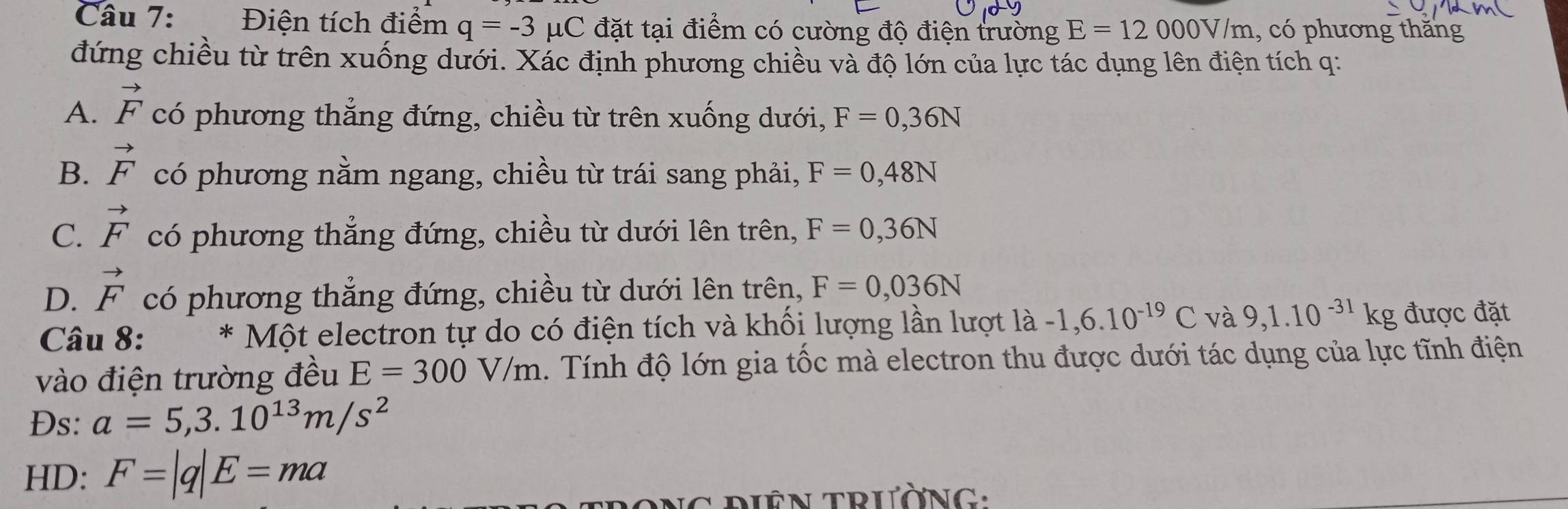 Điện tích điểm q=-3 μ C C đặt tại điểm có cường độ điện trường E=12000V/m , có phương thăng
đứng chiều từ trên xuống dưới. Xác định phương chiều và độ lớn của lực tác dụng lên điện tích q :
A. vector F có phương thẳng đứng, chiều từ trên xuống dưới, F=0,36N
B. vector F có phương nằm ngang, chiều từ trái sang phải, F=0,48N
C. vector F có phương thẳng đứng, chiều từ dưới lên trên, F=0,36N
D. vector F có phương thẳng đứng, chiều từ dưới lên trên, F=0,036N
Câu 8: ^*Mhat Ot : electron tự do có điện tích và khổi lượng lần lượt I la -1,6.10^(-19)C và 9,1.10^(-31)kg được đặt
vào điện trường đều E=300V/m Tính độ lớn gia tốc mà electron thu được dưới tác dụng của lực tĩnh điện
Ds: a=5,3.10^(13)m/s^2
HD: F=|q|E=ma
o nG điêN trườnG: