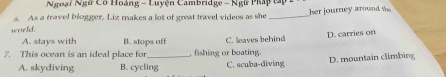 Ngoại Ngữ Có Hoàng - Luyện Cambridge - Ngữ Pháp cấp 2
6. As a travel blogger, Liz makes a lot of great travel videos as she _her journey around the
world.
A. stays with B. stops off C. leaves behind D. carries on
7. This ocean is an ideal place for_ , fishing or boating.
A. skydiving B. cycling C. scuba-diving D. mountain climbing