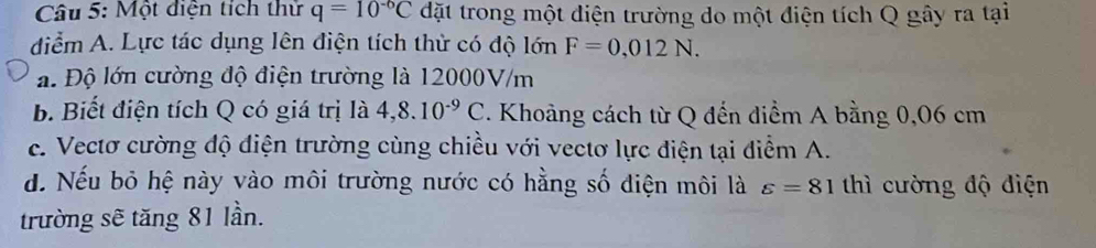 Một điện tích thử q=10^(-6)C đặt trong một điện trường do một điện tích Q gây ra tại
diểm A. Lực tác dụng lên điện tích thử có độ lớn F=0,012N.
a. Độ lớn cường độ điện trường là 12000V/m
b. Biết điện tích Q có giá trị là 4,8.10^(-9)C. Khoảng cách từ Q đến điểm A bằng 0,06 cm
c. Vectơ cường độ điện trường cùng chiều với vectơ lực điện tại điểm A.
d. Nếu bỏ hệ này vào môi trường nước có hằng số điện môi là varepsilon =81 thì cường độ điện
trường sẽ tăng 81 lần.