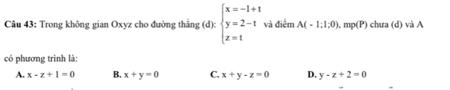 Trong không gian Oxyz cho đường thắng (d): beginarrayl x=-1+t y=2-t z=tendarray. và điểm A(-1;1;0), mp(P) chưa (d) và A
có phương trình là:
A. x-z+1=0 B. x+y=0 C. x+y-z=0 D. y-z+2=0