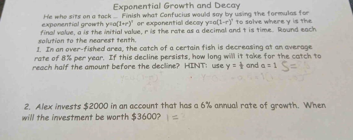 Exponential Growth and Decay 
He who sits on a tack ... Finish what Confucius would say by using the formulas for 
exponential growth y=a(1+r)^t or exponential decay y=a(1-r)^t to solve where y is the 
final value, a is the initial value, r is the rate as a decimal and t is time. Round each 
solution to the nearest tenth. 
1. In an over-fished area, the catch of a certain fish is decreasing at an average 
rate of 8% per year. If this decline persists, how long will it take for the catch to 
reach half the amount before the decline? HINT: use y= 1/2  and a=1
2. Alex invests $2000 in an account that has a 6% annual rate of growth. When 
will the investment be worth $3600?