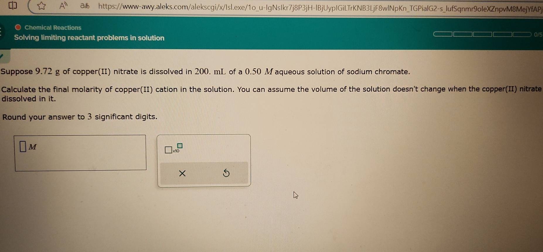 A^n aあ https://www-awy.aleks.com/alekscgi/x/Isl.exe/1o_u-IgNsIkr7j8P3jH-lBjUypIGiLTrKNB3LjF8wlNpKn_TGPialG2-s_lufSqnmr9oleXZnpvM8MejYfAPj 
Chemical Reactions 
Solving limiting reactant problems in solution
0/5
Suppose 9.72 g of copper(II) nitrate is dissolved in 200. mL of a 0.50 M aqueous solution of sodium chromate. 
Calculate the final molarity of copper(II) cation in the solution. You can assume the volume of the solution doesn't change when the copper(II) nitrate 
dissolved in it. 
Round your answer to 3 significant digits. 
M
□ * 10^□
× 
S