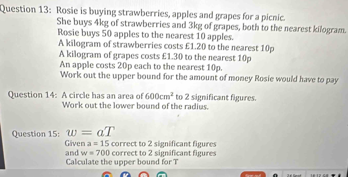 Rosie is buying strawberries, apples and grapes for a picnic. 
She buys 4kg of strawberries and 3kg of grapes, both to the nearest kilogram. 
Rosie buys 50 apples to the nearest 10 apples. 
A kilogram of strawberries costs £1.20 to the nearest 10p
A kilogram of grapes costs £1.30 to the nearest 10p
An apple costs 20p each to the nearest 10p. 
Work out the upper bound for the amount of money Rosie would have to pay 
Question 14: A circle has an area of 600cm^2 to 2 significant figures. 
Work out the lower bound of the radius. 
Question 15: w=aT
Given a=15 correct to 2 significant figures 
and w=700 correct to 2 significant figures 
Calculate the upper bound for T
24 Sect 18 12 GB