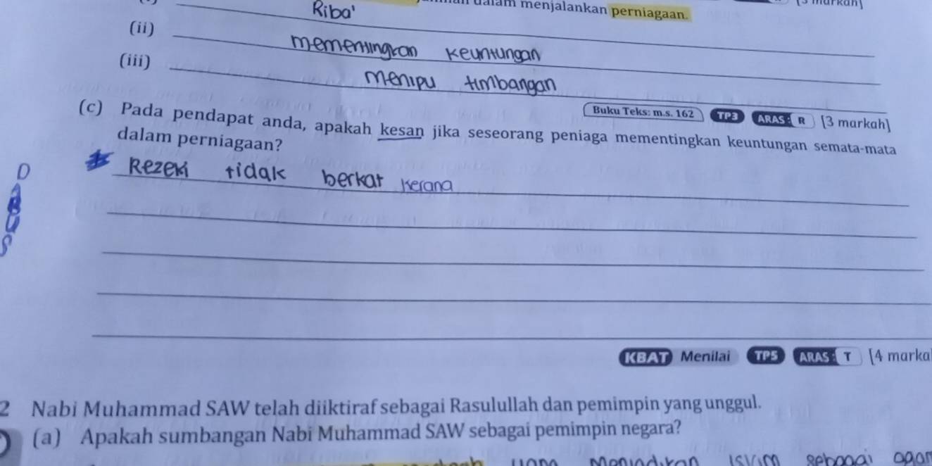 mualan menjalankan perniagaan. 
_ 
(ii) 

(iii)_ 
Buku Teks: m.s. 162 TP3 ARAS R ) [3 markah] 
(c) Pada pendapat anda, apakah kesan jika seseorang peniaga mementingkan keuntungan semata-mata 
dalam perniagaan? 
_ 
_ 
_ 
_ 
_ 
KBAT Menilai TP5 ARAS( T [4 marka 
2 Nabi Muhammad SAW telah diiktiraf sebagai Rasulullah dan pemimpin yang unggul. 
(a) Apakah sumbangan Nabi Muhammad SAW sebagai pemimpin negara? 
s v m sebo ai og ar