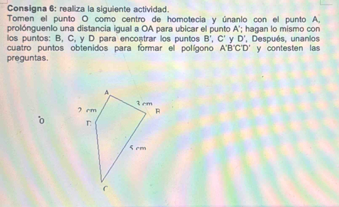 Consigna 6: realiza la siguiente actividad. 
Tomen el punto O como centro de homotecia y únanlo con el punto A, 
prolónguenlo una distancia igual a OA para ubicar el punto A '; hagan lo mismo con 
los puntos: B, C, y D para encontrar los puntos B', C' y D , Después, unanlos 
cuatro puntos obtenidos para formar el polígono A'B'C'D' y contesten las 
preguntas.