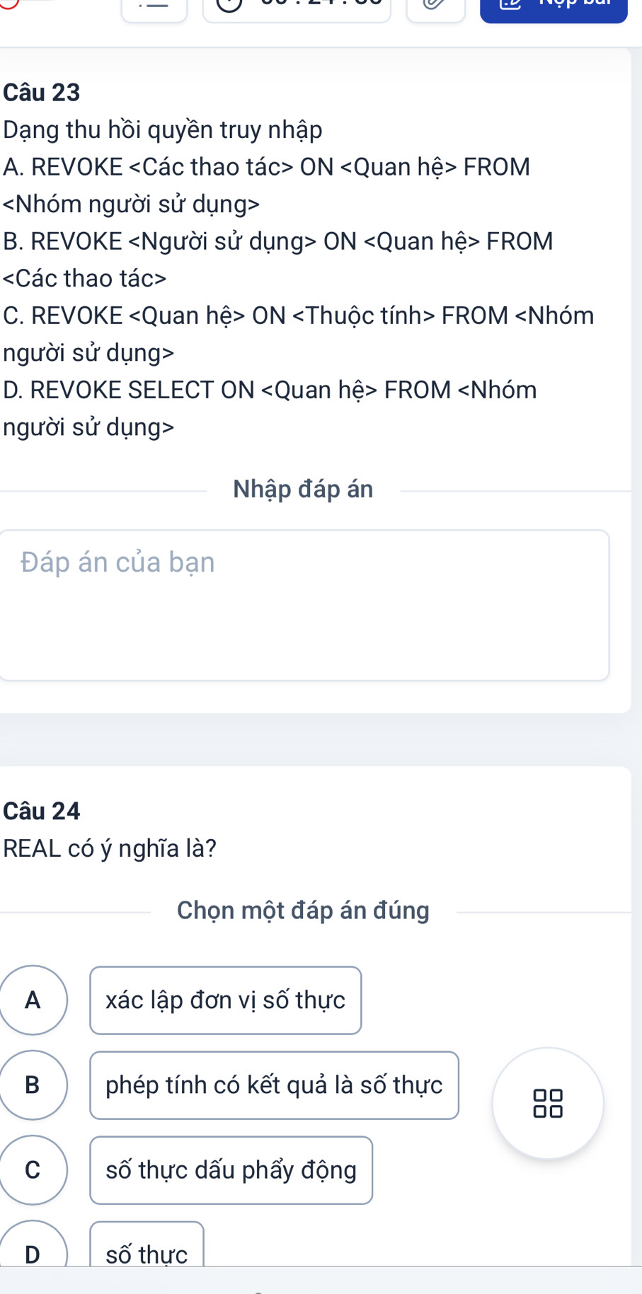 Dạng thu hồi quyền truy nhập
A. REVOKE ON FROM

B. REVOKE ON FROM

C. REVOKE ON FROM
D. REVOKE SELECT ON FROM
Nhập đáp án
Đáp án của bạn
Câu 24
REAL có ý nghĩa là?
Chọn một đáp án đúng
A xác lập đơn vị số thực
B phép tính có kết quả là số thực
C số thực dấu phẩy động
D số thực