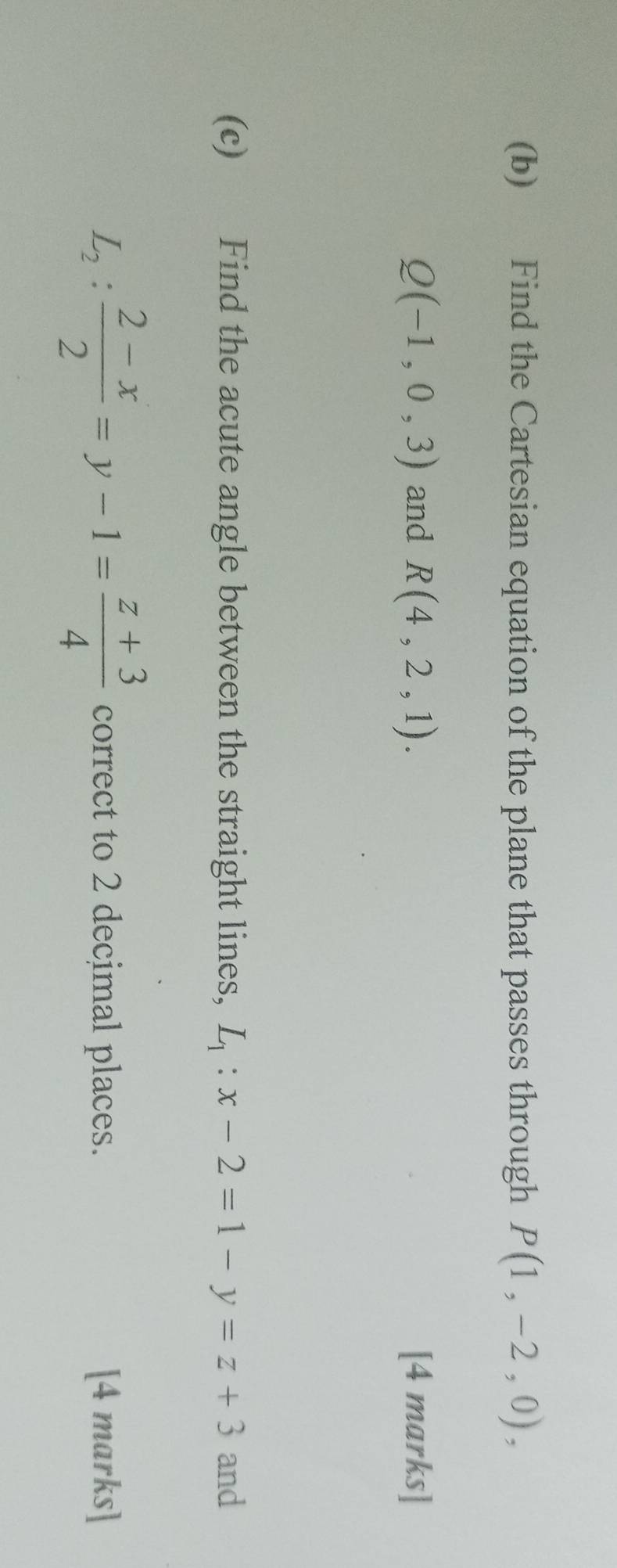 Find the Cartesian equation of the plane that passes through P(1,-2,0),
Q(-1,0,3) and R(4,2,1). [4 marks] 
(c) Find the acute angle between the straight lines, L_1:x-2=1-y=z+3 and
L_2: (2-x)/2 =y-1= (z+3)/4  correct to 2 decimal places. [4 marks]