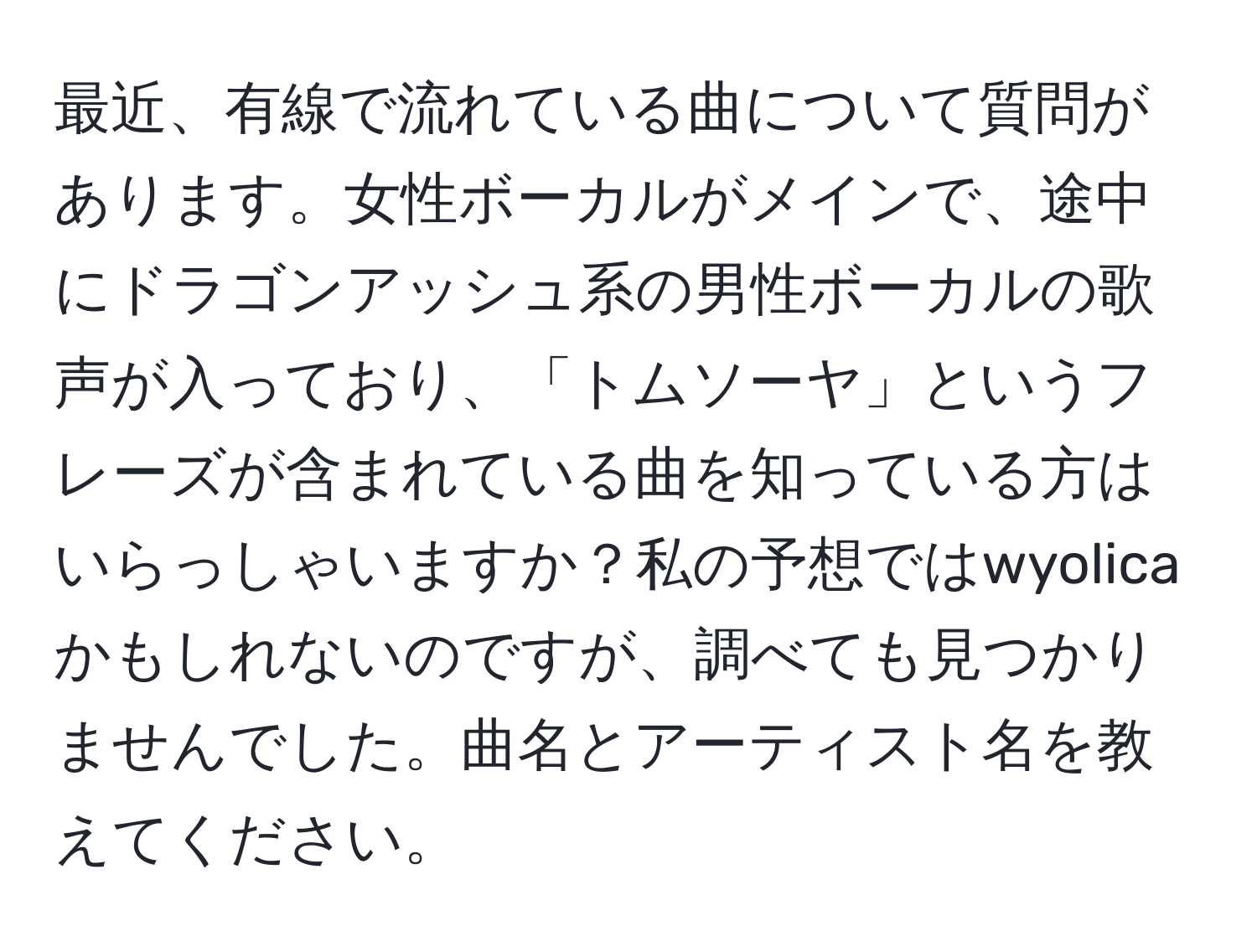 最近、有線で流れている曲について質問があります。女性ボーカルがメインで、途中にドラゴンアッシュ系の男性ボーカルの歌声が入っており、「トムソーヤ」というフレーズが含まれている曲を知っている方はいらっしゃいますか？私の予想ではwyolicaかもしれないのですが、調べても見つかりませんでした。曲名とアーティスト名を教えてください。