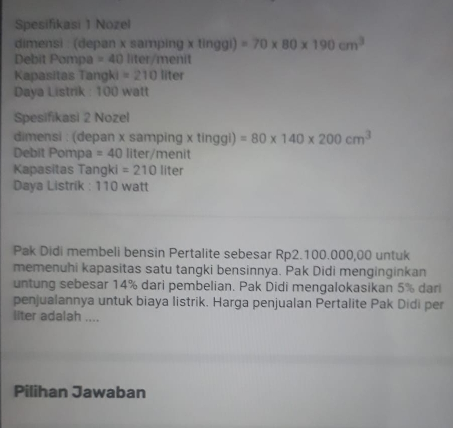 Spesifikasi 1 Nozel 
dimensi : (depan x samping x tinggi) =70* 80* 190cm^3
Debit Pompa =40 liter /menit 
Kapasitas Tangki =210 1 iter 
Daya Listrik : 100 watt
Spesifikasi 2 Nozel 
dimensi : (depan x samping x tinggi) =80* 140* 200cm^3
Debit Pompa =40 liter /menit 
Kapasitas Tangki =210 liter
Daya Listrik : 110 watt
Pak Didi membeli bensin Pertalite sebesar Rp2.100.000,00 untuk 
memenuhi kapasitas satu tangki bensinnya. Pak Didi menginginkan 
untung sebesar 14% dari pembelian. Pak Didi mengalokasikan 5% dari 
penjualannya untuk biaya listrik. Harga penjualan Pertalite Pak Didi per 
liter adalah .... 
Pilihan Jawaban