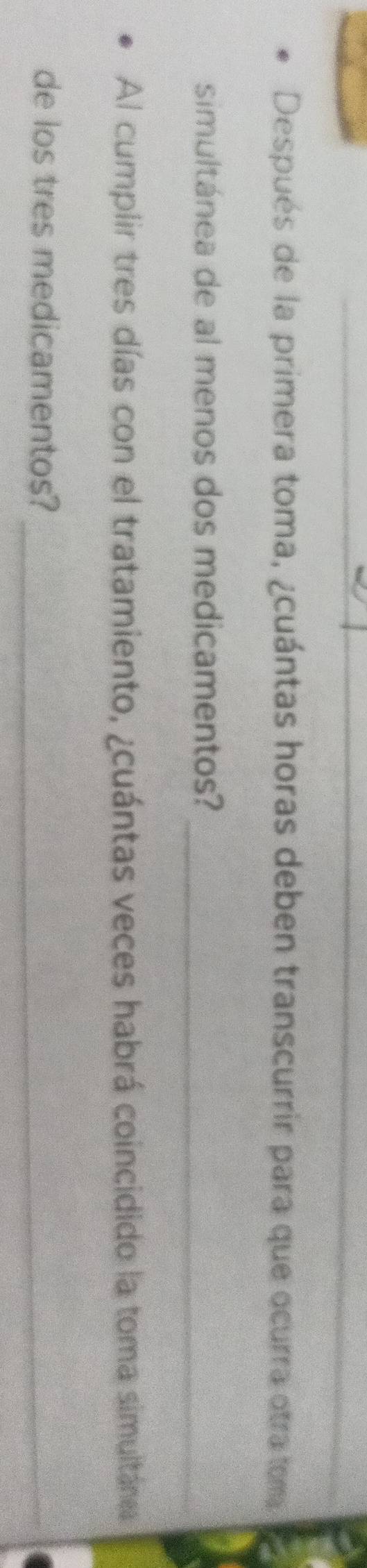 Después de la primera toma, ¿cuántas horas deben transcurrir para que ocurra otra tom 
_ 
simultánea de al menos dos medicamentos? 
Al cumplir tres días con el tratamiento, ¿cuántas veces habrá coincidido la toma simultánes 
de los tres medicamentos?_