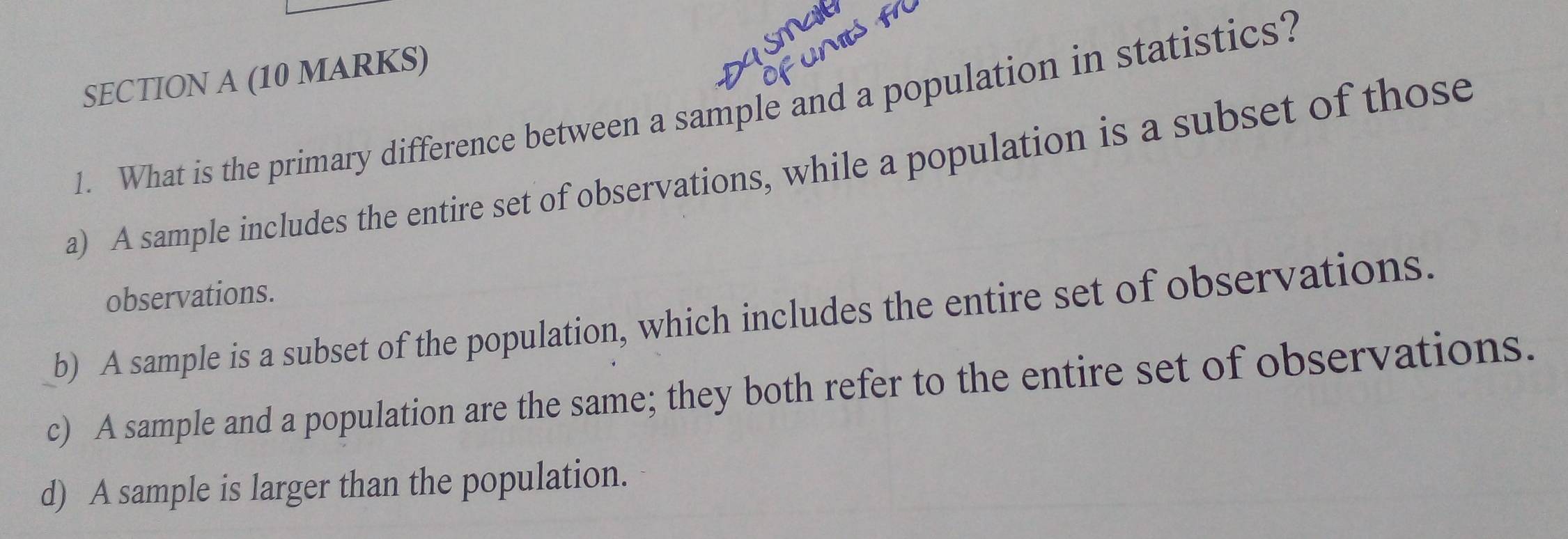 What is the primary difference between a sample and a population in statistics?
a) A sample includes the entire set of observations, while a population is a subset of those
observations.
b) A sample is a subset of the population, which includes the entire set of observations.
c) A sample and a population are the same; they both refer to the entire set of observations.
d) A sample is larger than the population.