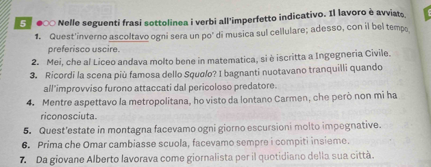 5 ●∞ Nelle seguenti frasi sottolinea i verbi all'imperfetto indicativo. Il lavoro è avviato 
1. Quest'inverno ascoltavo ogni sera un po' di musica sul cellulare; adesso, con il bel tempo 
preferisco uscire. 
2. Mei, che al Liceo andava molto bene in matematica, si è iscritta a Ingegneria Civile. 
3. Ricordi la scena più famosa dello Squσlo? I bagnanti nuotavano tranquilli quando 
all’improvviso furono attaccati dal pericoloso predatore. 
4. Mentre aspettavo la metropolitana, ho visto da lontano Carmen, che però non mi ha 
riconosciuta. 
5. Quest’estate in montagna facevamo ogni giorno escursioni molto impegnative. 
6. Prima che Omar cambiasse scuola, facevamo sempre i compiti insieme. 
7. Da giovane Alberto lavorava come giornalista per il quotidiano della sua città.