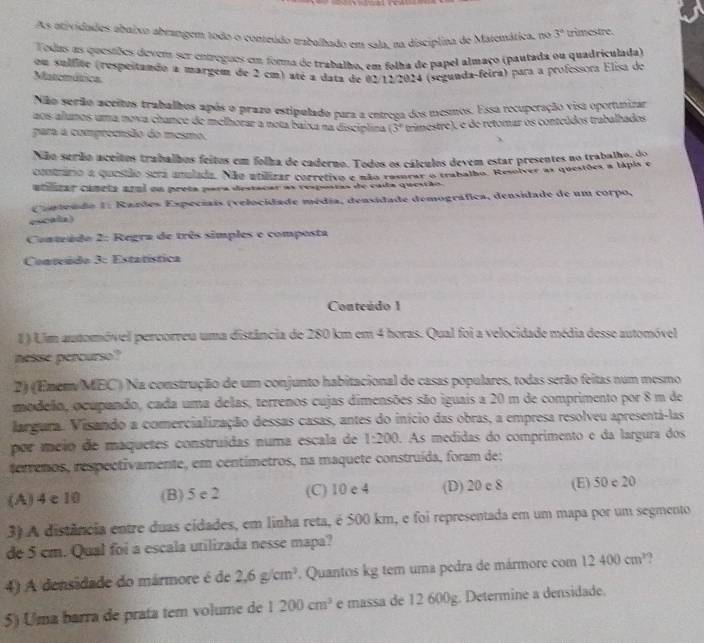 As atividades abuixo abrangem todo o conteúdo trabalhado em sala, na disciplina de Matemática, no 3° trimestre.
Todas as questões devens ser entregues em forna de trabalho, em folha de papel almaço (pautada ou quadriculada)
om sulfite (respeitando a margent de 2 cm) aré a data de 02/12/2024 (segunda-feira) para a professora Elisa do
Matemáttica
Não serão aceitos trabalhos após o prazo estipulado para a entrega dos mesmos. Essa recuperação visa oportunizar
aos alunos uma nova chance de melhorar a nota baixa na discíplina (3° trimestre), e de retomar os conteúdos trabalhados
para a compreensão do mesmo.
Não serão aceitos trabalhos feitos em folha de caderno. Todos os cálculos devem estar presentes no trabalhu d o
contário a questão sera unulada. Não utilzar corretivo e não resurar a trabalho. Resolver as questões a tipis e
atnrar canrta aral on preta para destacar as respostas de cada questão
Contendo 1: Rardes Expeciais (velocidade média, densidade demográfica, densidade de um corpo,
escala)
Conteado 2: Regra de três simples e composta
Conteúdo 3: Estatística
Conteúdo 1
# ) Lim automóvel percorreu uma distância de 280 km em 4 horas. Qual foi a velocidade média desse automóvel
nesse percurso?
2) (Enem/MEC) Na construção de um conjunto habitacional de casas populares, todas serão feitas num mesmo
modelo, ocupando, cada uma delas, terrenos cujas dimensões são iguais a 20 m de comprimento por 8 m de
largura. Visando a comercialização dessas casas, antes do início das obras, a empresa resolveu apresentá-las
por méio de maquetes construídas numa escala de 1:200. As medidas do comprimento e da largura dos
terrenos, respectivamente, em centimetros, na maquete construída, foram de:
(A)4c10 (B) 5 e 2 (C) 10 e 4 (D) 20 e 8 (E) 50 c 20
3) A distância entre duas cidades, em linha reta, é 500 km, e foi representada em um mapa por um segmento
de 5 cm. Qual foi a escala utilizada nesse mapa?
4) A densidade do mármore é de 2,6g/cm^3. Quantos kg tem uma pedra de mármore com 12400cm^3.
5) Uma barra de prata tem volume de 1200cm^3 e massa de 12 600g. Determine a densidade.