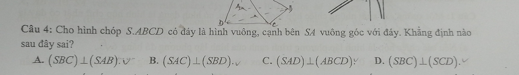 Cho hình chóp S. ABCD có đáy là hình vuông, cạnh bên SA vuông góc với đáy. Khẳng định nào
sau đây sai?
A. (SBC)⊥ (SAB).V^- B. (SAC)⊥ (SBD)· v C. (SAD)⊥ (ABCD). D. (SBC)⊥ (SCD).