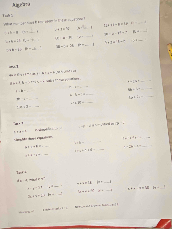 Algebra 
Task 1 
What number does b represent in these equations?
12+11+b=39 (b= _
b+3=97 (b= _
5+b=8 (b= _ 
. ) )
b* 6=24 (b= _ .) 60/ b=10 (b= _ ) 10+b=15+7 (b= __
30-b=23 (b= _ ) 9+2=15-b (b=
b* b=36 (b= _ 
Task 2 
4a is the same as a+a+a+a (or 4 times a) 
If a=3, b=5 and c=2 , solve these equations;
2+2b=
_
b-c= _
a+b= _ 
_ 5b+6=
_ a-b-c=
3b-c= _ 
_ 3b+2c=
_ 2c* 10=
10a/ 2= _ 
Task 3
a+a+a is simplified to 3 p+p-d is simplified to 2p-d
Simplify these equations
f+f+f+f= _
3* b=
_
b+b+b= _
c+2b+c= _ 
_ s+s+d+d=
s+s-s=
_ 
Task 4 
If x=4 , what is y?
x+y=13 (y= _ y+x=18 (y= _
2x+y=20 (y= _ ) 3x+y=50 (y= _ x+x+y=30 (y= _ 
Hawking: all Einstein: tasks 1-3 Newton and Browne: tasks 1 and 2