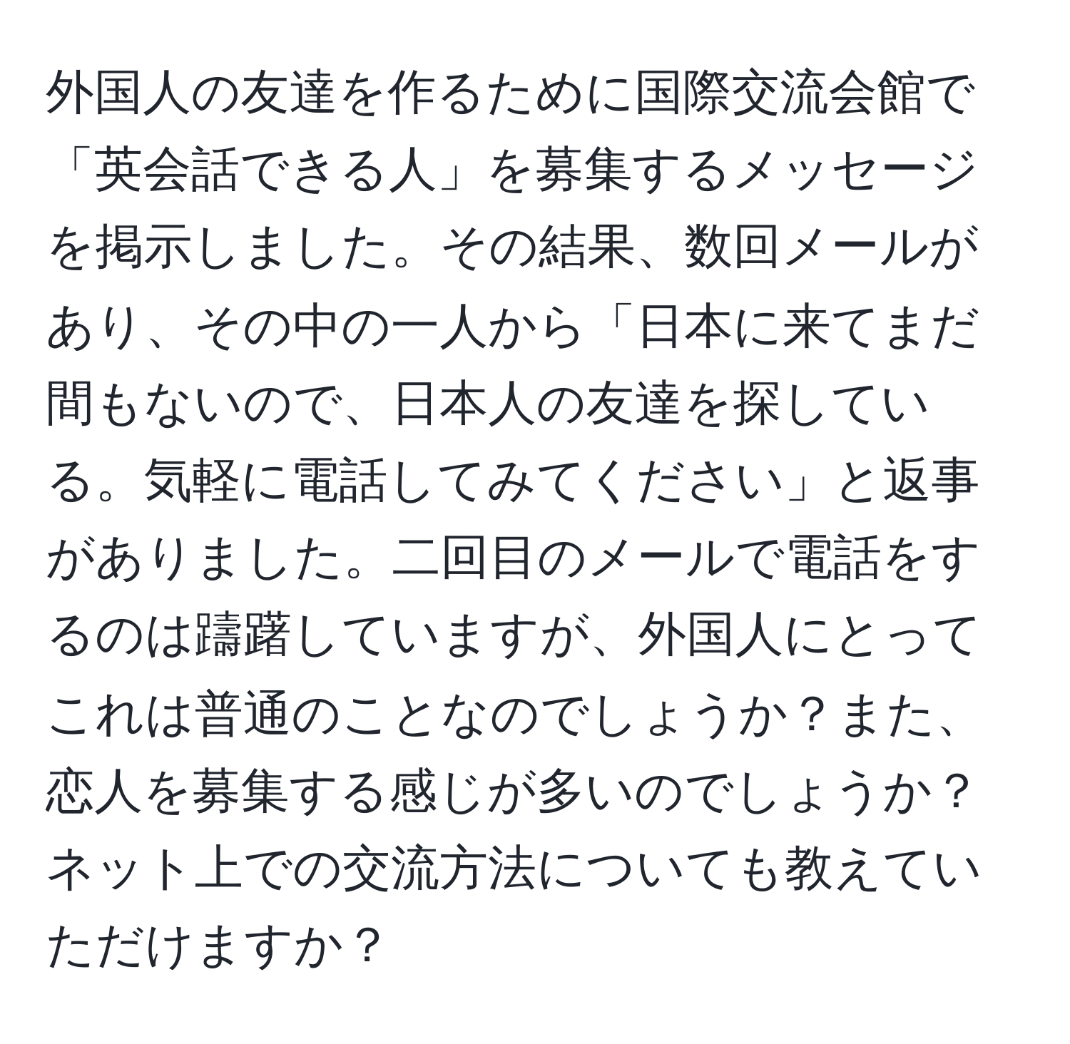 外国人の友達を作るために国際交流会館で「英会話できる人」を募集するメッセージを掲示しました。その結果、数回メールがあり、その中の一人から「日本に来てまだ間もないので、日本人の友達を探している。気軽に電話してみてください」と返事がありました。二回目のメールで電話をするのは躊躇していますが、外国人にとってこれは普通のことなのでしょうか？また、恋人を募集する感じが多いのでしょうか？ネット上での交流方法についても教えていただけますか？