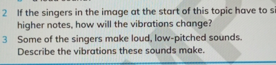 If the singers in the image at the start of this topic have to s 
higher notes, how will the vibrations change? 
3 Some of the singers make loud, low-pitched sounds. 
Describe the vibrations these sounds make.