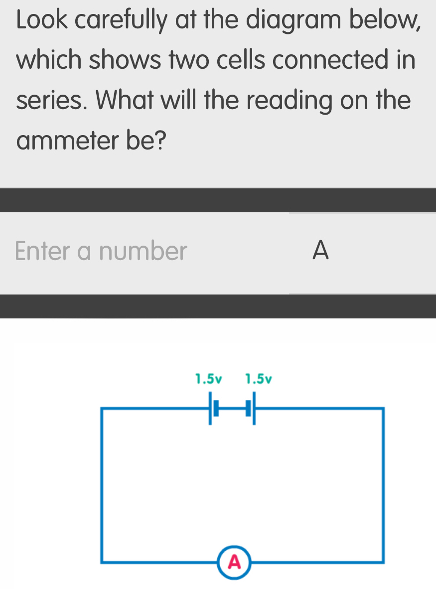 Look carefully at the diagram below, 
which shows two cells connected in 
series. What will the reading on the 
ammeter be? 
Enter a number A