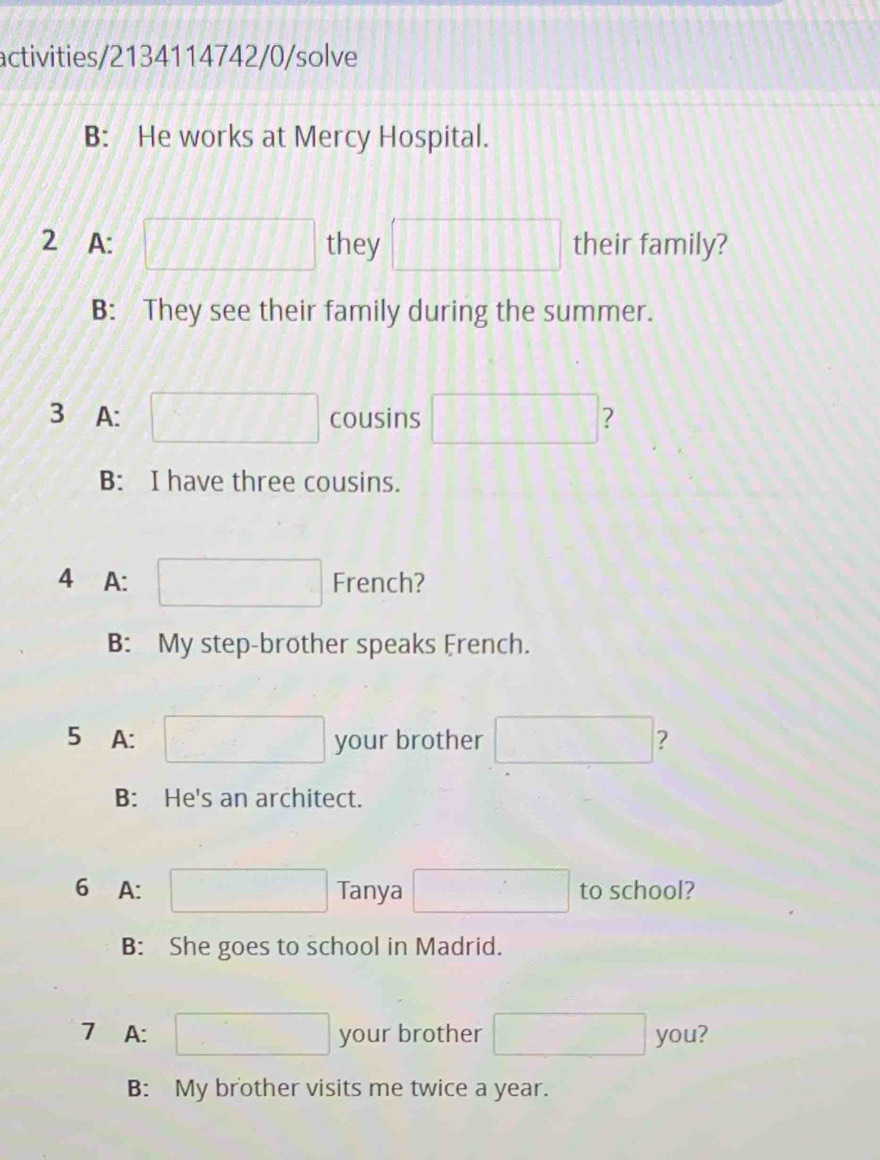 activities/2134114742/0/solve 
B: He works at Mercy Hospital. 
2 A: , they 11111111 their family? 
B: They see their family during the summer. 
3 A: cousins ? 
B: I have three cousins. 
4 A: French? 
B: My step-brother speaks French. 
5 A: your brother ? 
B: He's an architect. 
6 A: Tanya to school? 
B: She goes to school in Madrid. 
7 A: your brother you? 
B: My brother visits me twice a year.