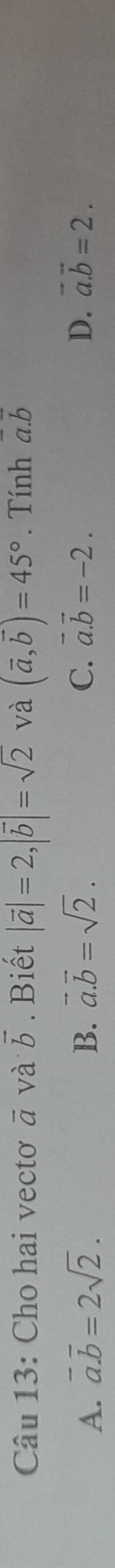 Cho hai vectơ vector a và vector b. Biết |vector a|=2, |vector b|=sqrt(2) và (vector a,vector b)=45°. Tính a. b
A. vector a.vector b=2sqrt(2). B. vector a.vector b=sqrt(2). C. vector a.vector b=-2. D. vector a.vector b=2.