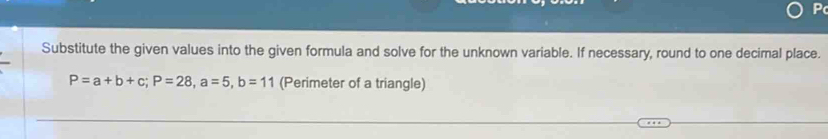 P
Substitute the given values into the given formula and solve for the unknown variable. If necessary, round to one decimal place.
P=a+b+c; P=28, a=5, b=11 (Perimeter of a triangle)