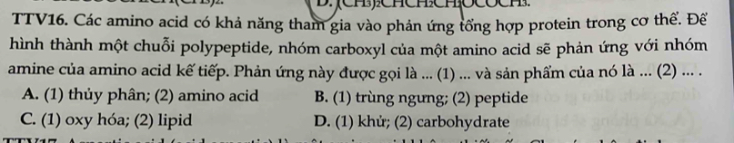 (CH):CHCHCH 21 13.
TTV16. Các amino acid có khả năng tham gia vào phản ứng tổng hợp protein trong cơ thể. Để
hình thành một chuỗi polypeptide, nhóm carboxyl của một amino acid sẽ phản ứng với nhóm
amine của amino acid kế tiếp. Phản ứng này được gọi là ... (1) ... và sản phẩm của nó là ... (2) ... .
A. (1) thủy phân; (2) amino acid B. (1) trùng ngưng; (2) peptide
C. (1) oxy hóa; (2) lipid D. (1) khử; (2) carbohydrate