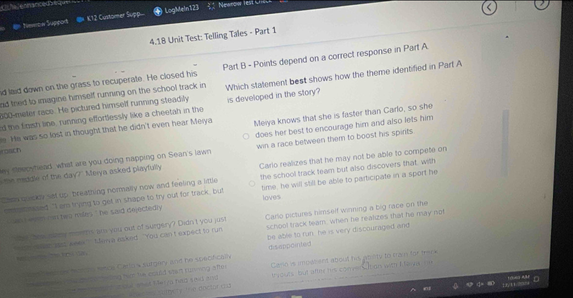 Cu lé /ennancéd Seque
Newrow Support K12 Customer Supp... LogMeln123 Newrow lest c
<
4.18 Unit Test: Telling Tales - Part 1
nd laid down on the grass to recuperate. He closed his Part B - Points depend on a correct response in Part A
nd thed to imagine himself running on the school track in Which statement best shows how the theme identified in Part A
600-meter race. He pictured himself running steadily is developed in the story?
d the finish line, running effortlessly like a cheetah in the
roach Meiya knows that she is faster than Carlo, so she
does her best to encourage him and also lets him
e. He was so lost in thought that he didn't even hear Meiya
ey sleepyhead, what are you doing napping on Sean's lawn win a race between them to boost his spirits.
Carlo realizes that he may not be able to compete on
he mddle of the day?" Meiya asked playfully
Cemn quickly sat up, breathing normally now and feeling a little the school track team but also discovers that, with
entreassed. "I em trying to get in shape to try out for track, but time, he will still be able to participate in a sport he
loves
`` hn i el en hin two miles ' he said dejectedly .
wh s beal many monms are you out of surgery? Didn't you just Carlo pictures himself winning a big race on the
a w csan last week' Melva asked ‘You can t expect to run school track team; when he realizes that he may not
Wéfme Mehosí day be able to run, he is very discouraged and
N dentic mar ts since Carlo's surgery and he specifically disappointed
en epbated tle date tesing him he could start running after Carlo is impatient about his ability to train for track
te Me ndaout anat Merya had said and tryouts but after his conversation with I faiva he
100 A2 D
Ten A lec es sutgery. The doctor día