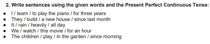 Write sentences using the given words and the Present Perfect Continuous Tense: 
I / learn / to play the piano / for three years
They / build / a new house / since last month 
It / rain / heavily / all day 
We / watch / this movie / for an hour 
The children / play / in the garden / since morning