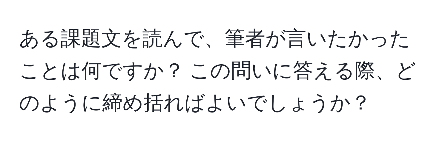 ある課題文を読んで、筆者が言いたかったことは何ですか？ この問いに答える際、どのように締め括ればよいでしょうか？