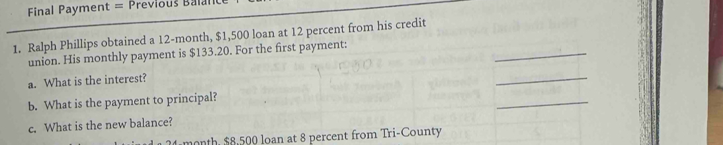 Final Payment = Previous Balal 
1. Ralph Phillips obtained a 12-month, $1,500 loan at 12 percent from his credit 
_ 
union. His monthly payment is $133.20. For the first payment: 
a. What is the interest? 
_ 
b. What is the payment to principal? 
_ 
c. What is the new balance?
24 month, $8,500 loan at 8 percent from Tri-County