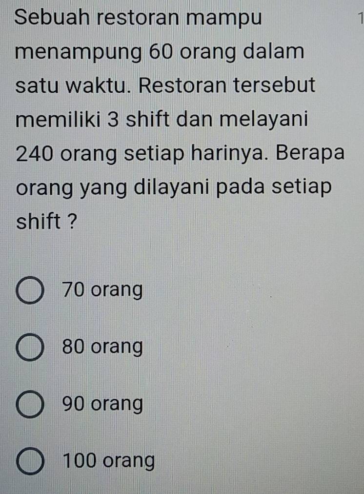 Sebuah restoran mampu 1
menampung 60 orang dalam
satu waktu. Restoran tersebut
memiliki 3 shift dan melayani
240 orang setiap harinya. Berapa
orang yang dilayani pada setiap
shift ?
70 orang
80 orang
90 orang
100 orang