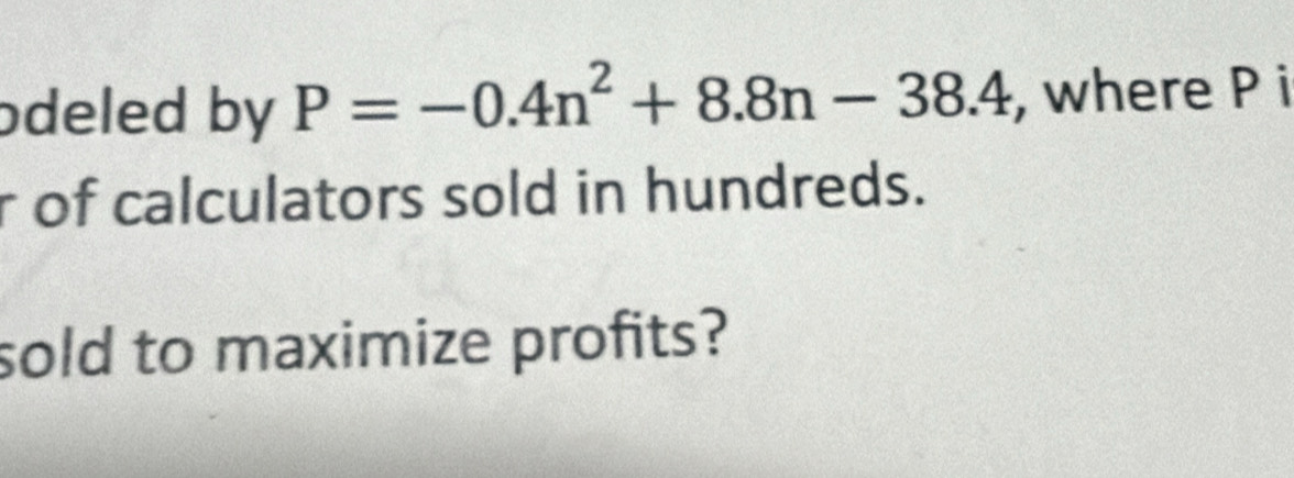 odeled by P=-0.4n^2+8.8n-38.4 , where P i 
r of calculators sold in hundreds. 
sold to maximize profits?