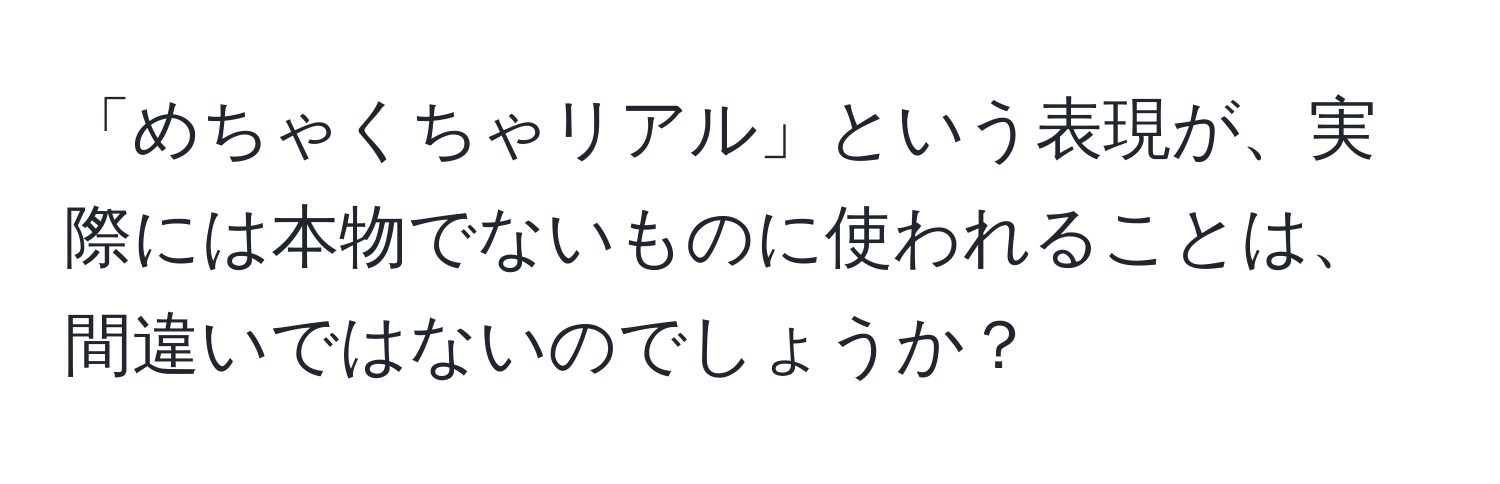 「めちゃくちゃリアル」という表現が、実際には本物でないものに使われることは、間違いではないのでしょうか？