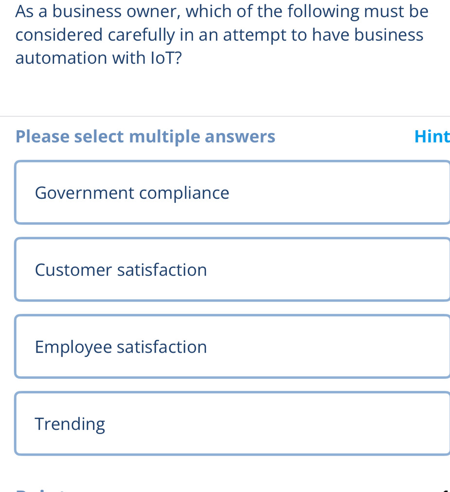 As a business owner, which of the following must be
considered carefully in an attempt to have business
automation with IoT?
Please select multiple answers Hint
Government compliance
Customer satisfaction
Employee satisfaction
Trending