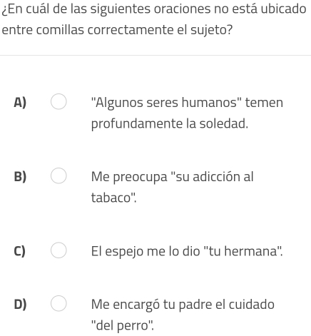 ¿En cuál de las siguientes oraciones no está ubicado
entre comillas correctamente el sujeto?
A) ''Algunos seres humanos'' temen
profundamente la soledad.
B) Me preocupa 'su adicción al
tabaco'.
C) El espejo me lo dio 'tu hermana".
D) Me encargó tu padre el cuidado
''del perro''.