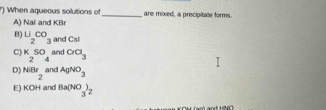 ) When aqueous solutions of _are mixed, a precipitate forms.
A) Nal and KBr
B) Li_2CO_3 and Csl
C) beginarrayr KSO 24 endarray and CrCl_3
D) beginarrayr NiBr 2endarray and AgNO_3
E) ∠ OH and Ba(NO_3)_2
and HNO