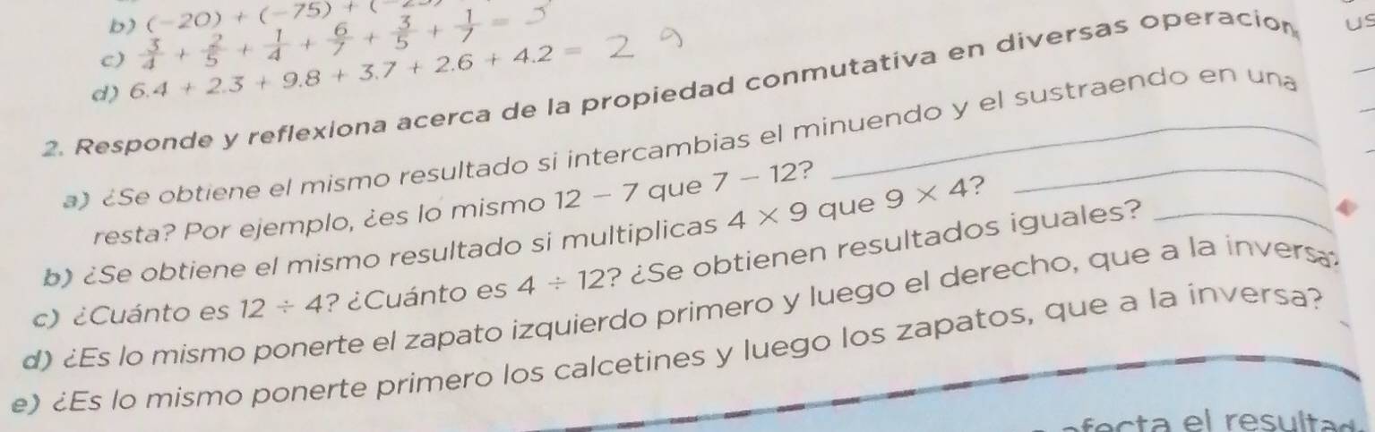 b) (-20)+(-75)+(
c)  3/4 + 2/5 + 1/4 + 6/7 + 3/5 + 1/7 =
d) 6.4+2.3+9.8+3.7+2.6+4.2=
2. Responde y reflexiona acerca de la propiedad conmutativa en diversas operacion us_
a) Se obtiene el mismo resultado si intercambias el minuendo y el sustraendo en una
resta? Por ejemplo, ¿es lo mismo 12 - 7 que 7-12 ?
b) ¿Se obtiene el mismo resultado si multiplicas 4* 9 que 9* 4 ?
4/ 12 ? ¿Se obtienen resultados iguales?_
c) ¿Cuánto es 12/ 4
d) ¿Es lo mismo ponerte el zapato izquierdo primero y luego el derecho, que a la invers. ? ¿Cuánto es
e) ¿Es lo mismo ponerte primero los calcetines y luego los zapatos, que a la inversa?
fec ta el resultad