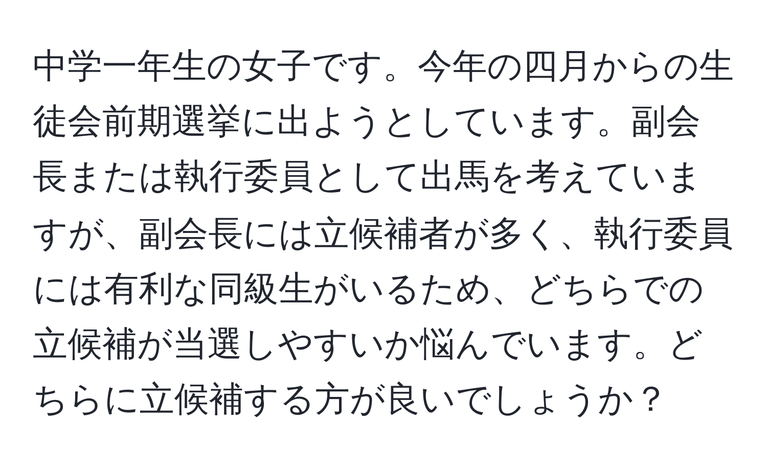 中学一年生の女子です。今年の四月からの生徒会前期選挙に出ようとしています。副会長または執行委員として出馬を考えていますが、副会長には立候補者が多く、執行委員には有利な同級生がいるため、どちらでの立候補が当選しやすいか悩んでいます。どちらに立候補する方が良いでしょうか？