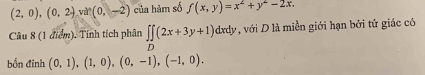 (2,0), (0,2) và (0,-2) của hàm số f(x,y)=x^2+y^2-2x. 
Câu 8 (1 điểm). Tính tích phân ∈t ∈tlimits _D(2x+3y+1)dxdy , với D là miền giới hạn bởi tứ giác có 
bốn đinh (0,1), (1,0), (0,-1), (-1,0).