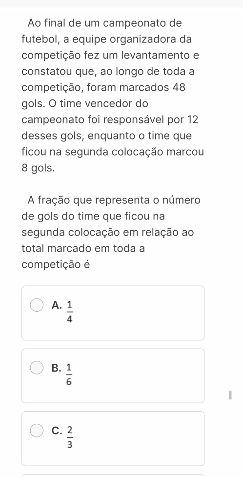 Ao final de um campeonato de
futebol, a equipe organizadora da
competição fez um levantamento e
constatou que, ao longo de toda a
competição, foram marcados 48
gols. O time vencedor do
campeonato foi responsável por 12
desses gols, enquanto o time que
ficou na segunda colocação marcou
8 gols.
A fração que representa o número
de gols do time que ficou na
segunda colocação em relação ao
total marcado em toda a
competição é
A.  1/4 
B.  1/6 
C.  2/3 