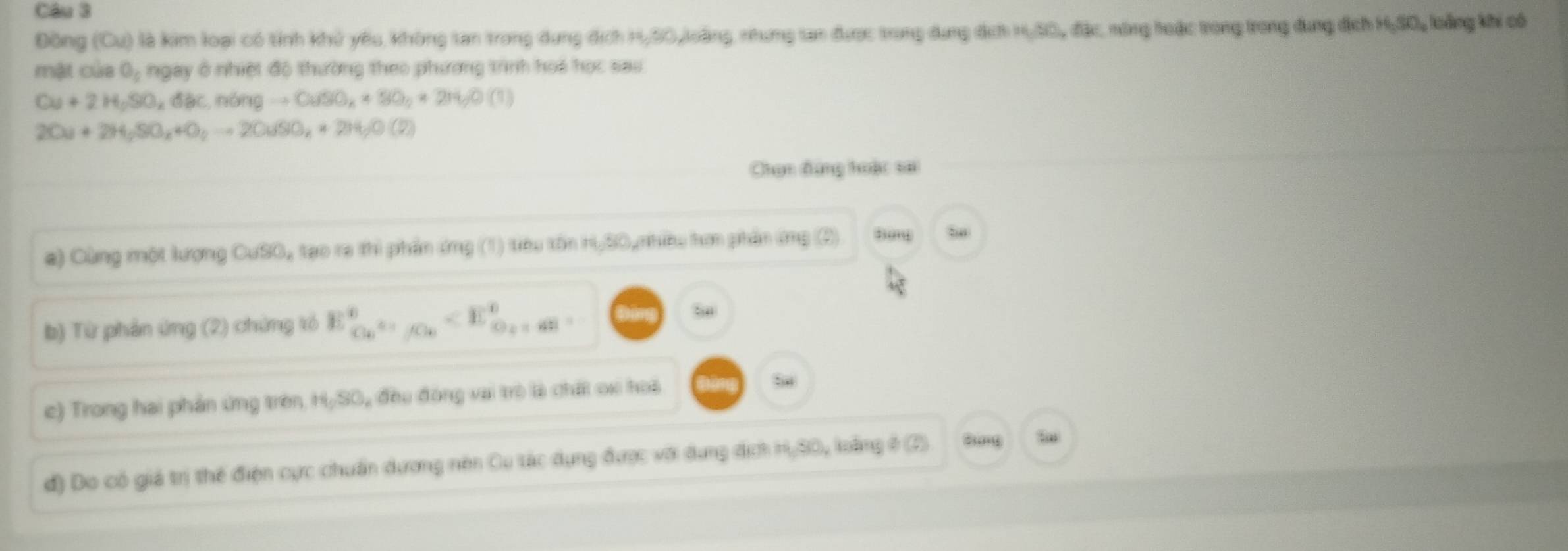 Đồng (Cuendpmatrix () là kim loại có tỉnh khử yêu không tan trong dụng địch H, S0,loàng, nhưng tan được trong dụng địch =(5),n,(13) C nông hoặc trong trong dung địch 96.30 lự loàng khi có 
mật của O_c ngay ở nhiệt độ thường theo phương trình hoa học sau
Cu+2H_2SO_4dbc, n6ngto CuSO_4+SO_2+2H_2O(1)
2Ou+2H_2SO_4+O_2to 2OuSO_4+2H_2O(2)
Chọn dựng hoậc sa 
a) Cùng một lượng CuSO, tạo ra thì phần ứng (1) tiêu tồn H,SO, nhiều hơn phần ứng (3) 
b) Từ phản ứng (2) chứng tó E_Co_C_k^+^+ ox hoà 
đ) Do có giá trị thể điện cực chuẩn dương nên Cu tác dụng được với dụng địch H, S0, loàng ở (2) dung