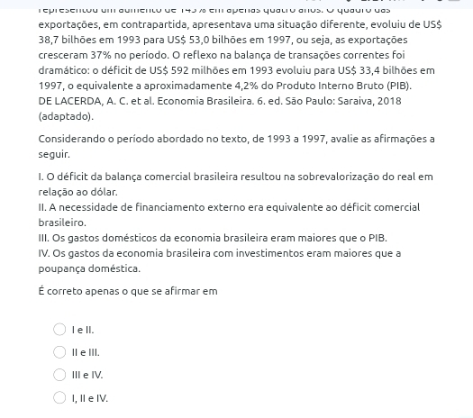 epresentou um aumento de 145 % em aperas qualro anos. O quauro das
exportações, em contrapartida, apresentava uma situação diferente, evoluiu de US $
38,7 bilhões em 1993 para US$ 53,0 bilhões em 1997, ou seja, as exportações
cresceram 37% no período. O reflexo na balança de transações correntes foi
dramático: o déficit de US $ 592 milhões em 1993 evoluiu para US $ 33,4 bilhões em
1997, o equivalente a aproximadamente 4,2% do Produto Interno Bruto (PIB).
DE LACERDA, A. C. et al. Economia Brasileira. 6. ed. São Paulo: Saraiva, 2018
(adaptado).
Considerando o período abordado no texto, de 1993 a 1997, avalie as afirmações a
seguir.
I. O déficit da balança comercial brasileira resultou na sobrevalorização do real em
relação ao dólar.
II. A necessidade de financiamento externo era equivalente ao déficit comercial
brasileiro.
III. Os gastos domésticos da economia brasileira eram maiores que o PIB.
IV. Os gastos da economia brasileira com investimentos eram maiores que a
poupança doméstica.
É correto apenas o que se afirmar em
I elI.
ⅡeⅢI.
ⅢeIV.
I, IeIV.